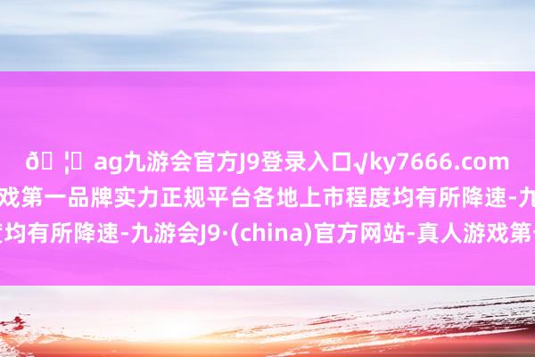 🦄ag九游会官方J9登录入口√ky7666.com√ag九游会官网真人游戏第一品牌实力正规平台各地上市程度均有所降速-九游会J9·(china)官方网站-真人游戏第一品牌