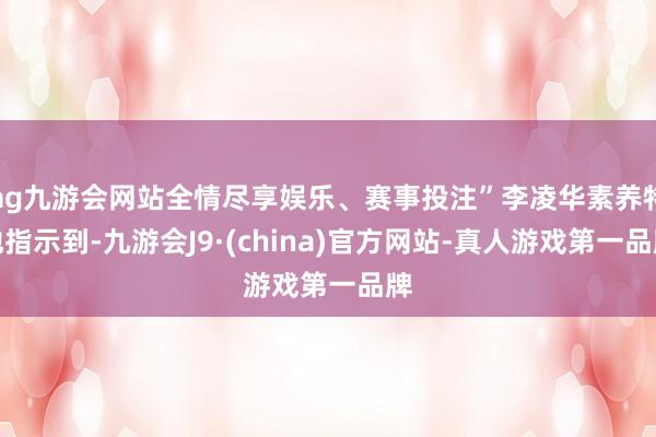 ag九游会网站全情尽享娱乐、赛事投注”李凌华素养特地指示到-九游会J9·(china)官方网站-真人游戏第一品牌