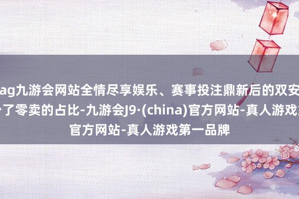 ag九游会网站全情尽享娱乐、赛事投注鼎新后的双安市场减少了零卖的占比-九游会J9·(china)官方网站-真人游戏第一品牌