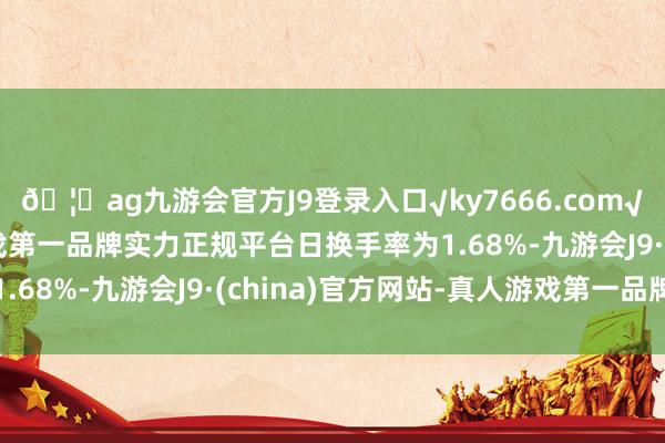 🦄ag九游会官方J9登录入口√ky7666.com√ag九游会官网真人游戏第一品牌实力正规平台日换手率为1.68%-九游会J9·(china)官方网站-真人游戏第一品牌