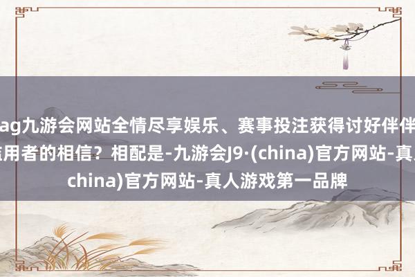 ag九游会网站全情尽享娱乐、赛事投注获得讨好伴伴、当地职工和滥用者的相信?相配是-九游会J9·(china)官方网站-真人游戏第一品牌
