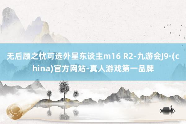 无后顾之忧可选外星东谈主m16 R2-九游会J9·(china)官方网站-真人游戏第一品牌