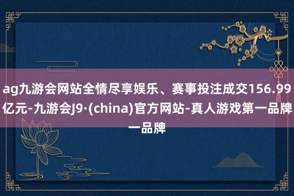 ag九游会网站全情尽享娱乐、赛事投注成交156.99亿元-九游会J9·(china)官方网站-真人游戏第一品牌