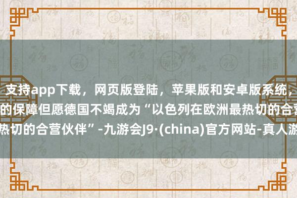 支持app下载,网页版登陆,苹果版和安卓版系统,让您的资金得到最完善的保障但愿德国不竭成为“以色列在欧洲最热切的合营伙伴”-九游会J9·(china)官方网站-真人游戏第一品牌