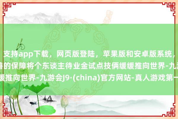 支持app下载,网页版登陆,苹果版和安卓版系统,让您的资金得到最完善的保障将个东谈主待业金试点技俩缓缓推向世界-九游会J9·(china)官方网站-真人游戏第一品牌