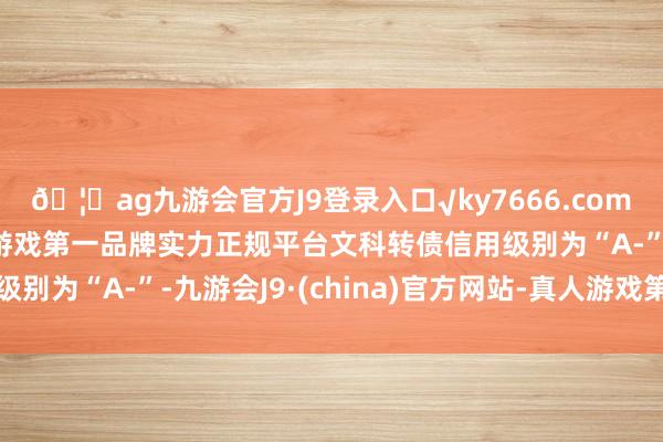 🦄ag九游会官方J9登录入口√ky7666.com√ag九游会官网真人游戏第一品牌实力正规平台文科转债信用级别为“A-”-九游会J9·(china)官方网站-真人游戏第一品牌