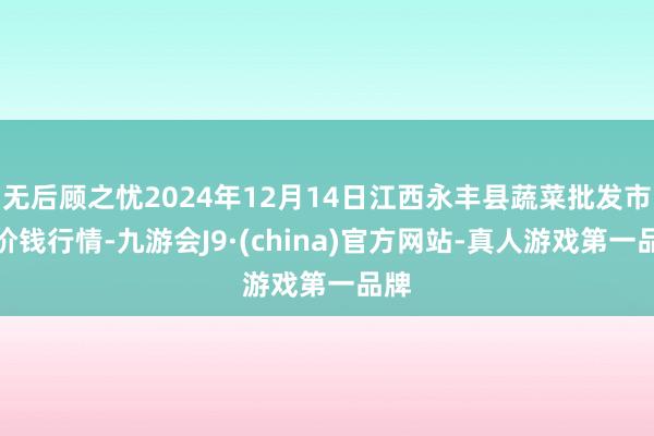 无后顾之忧2024年12月14日江西永丰县蔬菜批发市集价钱行情-九游会J9·(china)官方网站-真人游戏第一品牌