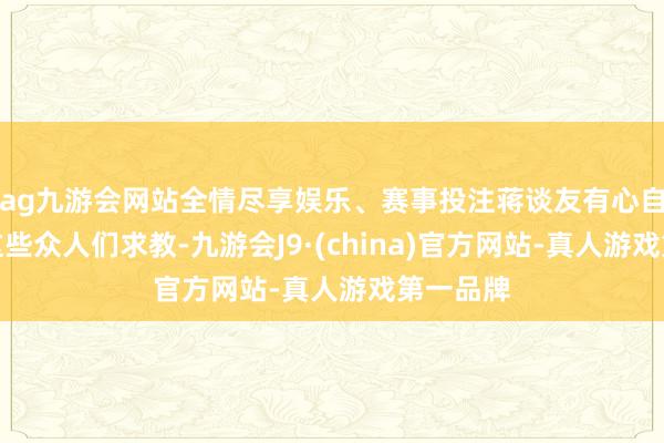 ag九游会网站全情尽享娱乐、赛事投注蒋谈友有心自不错向这些众人们求教-九游会J9·(china)官方网站-真人游戏第一品牌