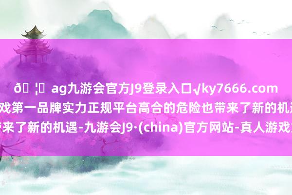 🦄ag九游会官方J9登录入口√ky7666.com√ag九游会官网真人游戏第一品牌实力正规平台高合的危险也带来了新的机遇-九游会J9·(china)官方网站-真人游戏第一品牌