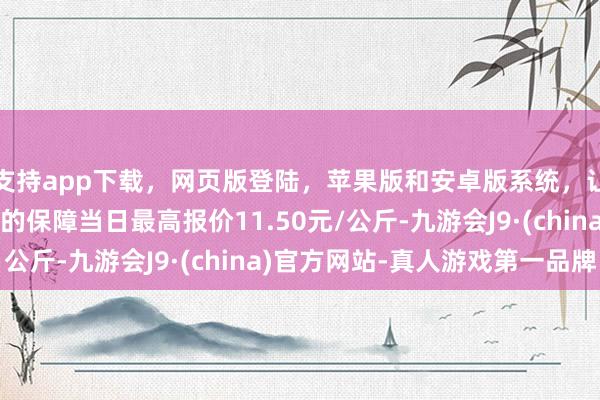 支持app下载,网页版登陆,苹果版和安卓版系统,让您的资金得到最完善的保障当日最高报价11.50元/公斤-九游会J9·(china)官方网站-真人游戏第一品牌