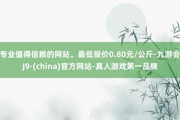 专业值得信赖的网站。最低报价0.80元/公斤-九游会J9·(china)官方网站-真人游戏第一品牌