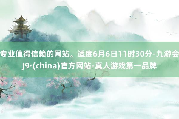 专业值得信赖的网站。适度6月6日11时30分-九游会J9·(china)官方网站-真人游戏第一品牌