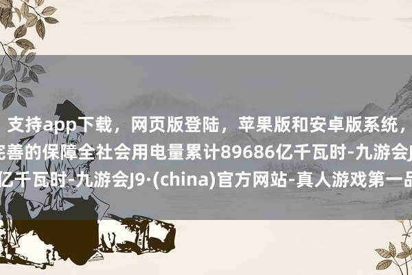 支持app下载,网页版登陆,苹果版和安卓版系统,让您的资金得到最完善的保障全社会用电量累计89686亿千瓦时-九游会J9·(china)官方网站-真人游戏第一品牌