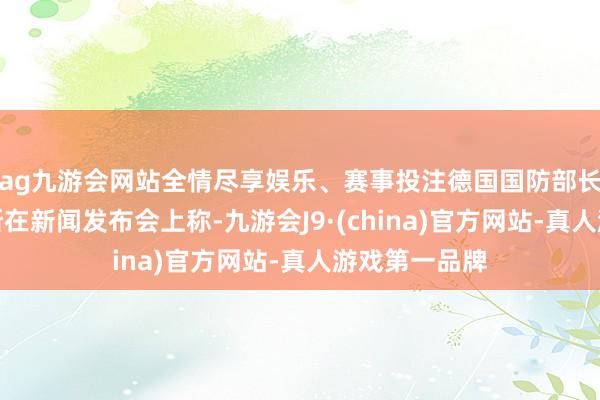 ag九游会网站全情尽享娱乐、赛事投注德国国防部长皮斯托里乌斯在新闻发布会上称-九游会J9·(china)官方网站-真人游戏第一品牌