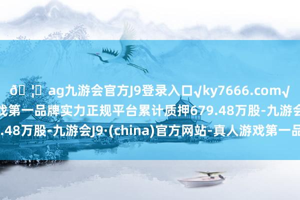 🦄ag九游会官方J9登录入口√ky7666.com√ag九游会官网真人游戏第一品牌实力正规平台累计质押679.48万股-九游会J9·(china)官方网站-真人游戏第一品牌