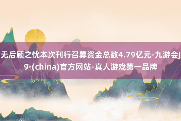 无后顾之忧本次刊行召募资金总数4.79亿元-九游会J9·(china)官方网站-真人游戏第一品牌