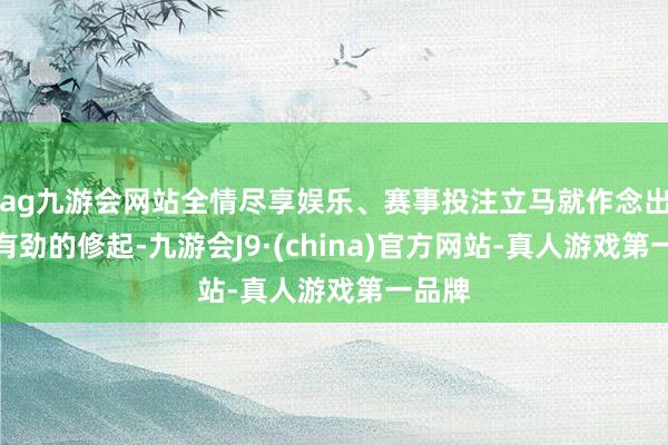 ag九游会网站全情尽享娱乐、赛事投注立马就作念出了强有劲的修