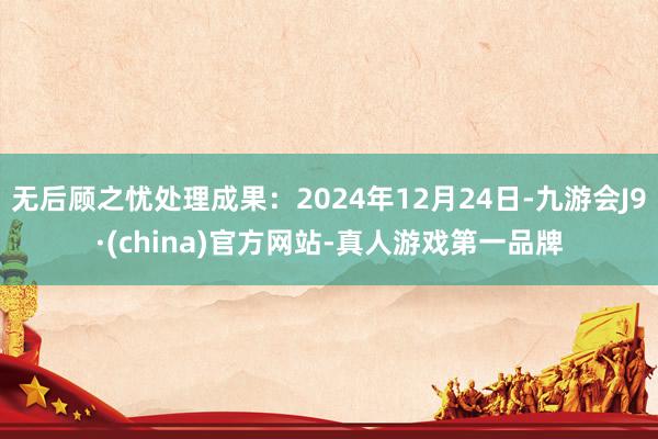无后顾之忧处理成果：2024年12月24日-九游会J9·(c