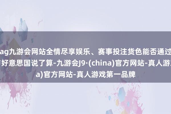 ag九游会网站全情尽享娱乐、赛事投注货色能否通过由以色列与好意思国说了算-九游会J9·(china)官方网站-真人游戏第一品牌