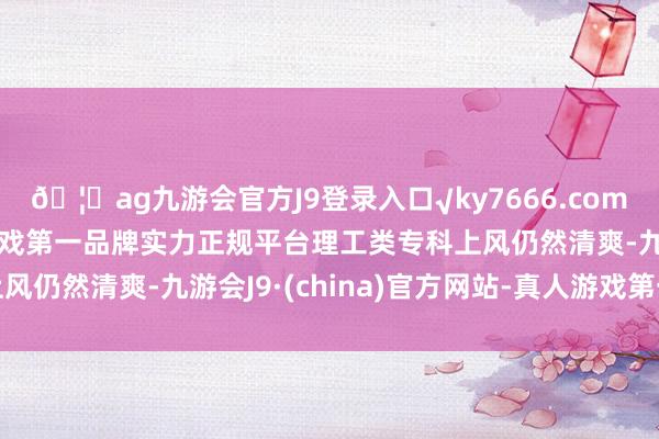 🦄ag九游会官方J9登录入口√ky7666.com√ag九游会官网真人游戏第一品牌实力正规平台理工类专科上风仍然清爽-九游会J9·(china)官方网站-真人游戏第一品牌