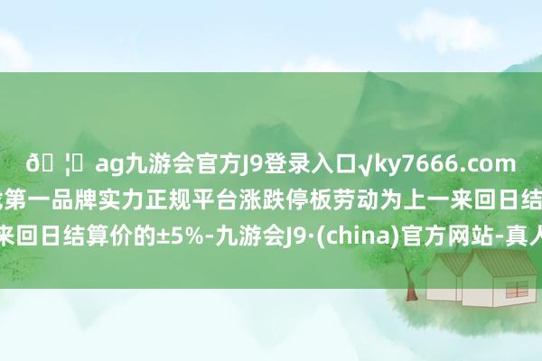🦄ag九游会官方J9登录入口√ky7666.com√ag九游会官网真人游戏第一品牌实力正规平台涨跌停板劳动为上一来回日结算价的±5%-九游会J9·(china)官方网站-真人游戏第一品牌