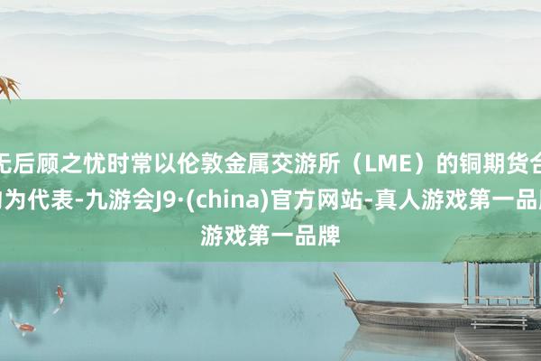 无后顾之忧时常以伦敦金属交游所(LME)的铜期货合约为代表-九游会J9·(china)官方网站-真人游戏第一品牌