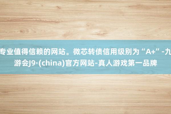 专业值得信赖的网站。微芯转债信用级别为“A+”-九游会J9·(china)官方网站-真人游戏第一品牌