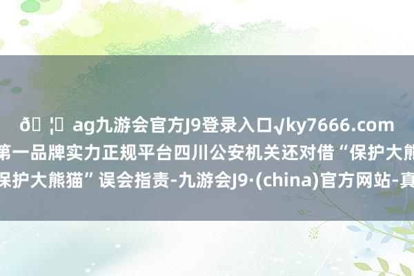 🦄ag九游会官方J9登录入口√ky7666.com√ag九游会官网真人游戏第一品牌实力正规平台四川公安机关还对借“保护大熊猫”误会指责-九游会J9·(china)官方网站-真人游戏第一品牌