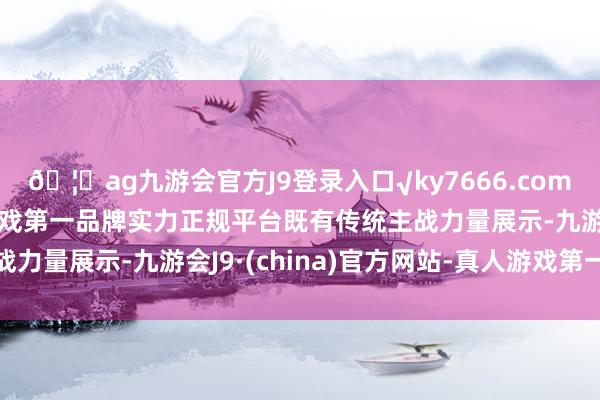 🦄ag九游会官方J9登录入口√ky7666.com√ag九游会官网真人游戏第一品牌实力正规平台既有传统主战力量展示-九游会J9·(china)官方网站-真人游戏第一品牌