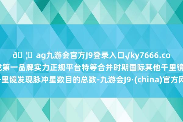 🦄ag九游会官方J9登录入口√ky7666.com√ag九游会官网真人游戏第一品牌实力正规平台特等合并时期国际其他千里镜发现脉冲星数目的总数-九游会J9·(china)官方网站-真人游戏第一品牌