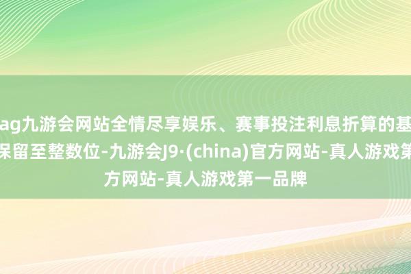 ag九游会网站全情尽享娱乐、赛事投注利息折算的基金份额保留至整数位-九游会J9·(china)官方网站-真人游戏第一品牌