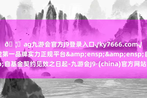 🦄ag九游会官方J9登录入口√ky7666.com√ag九游会官网真人游戏第一品牌实力正规平台  自基金契约见效之日起-九游会J9·(china)官方网站-真人游戏第一品牌
