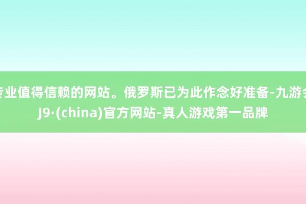 专业值得信赖的网站。俄罗斯已为此作念好准备-九游会J9·(china)官方网站-真人游戏第一品牌