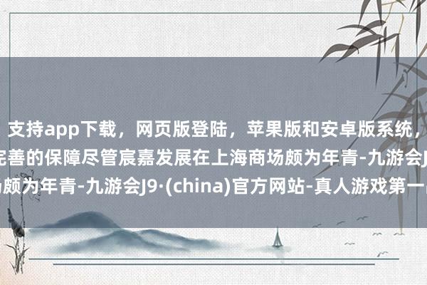 支持app下载,网页版登陆,苹果版和安卓版系统,让您的资金得到最完善的保障 尽管宸嘉发展在上海商场颇为年青-九游会J9·(china)官方网站-真人游戏第一品牌