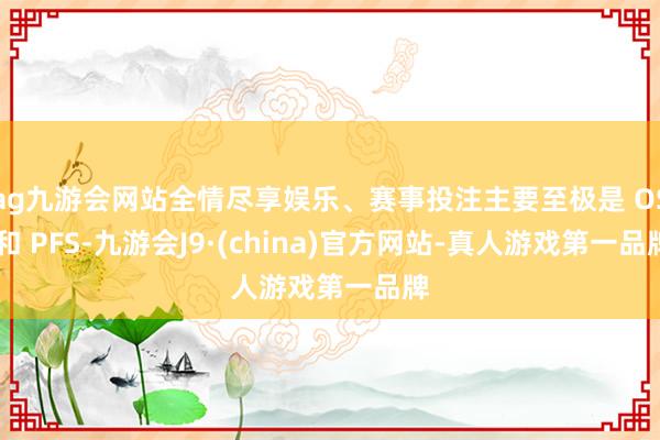 ag九游会网站全情尽享娱乐、赛事投注主要至极是 OS 和 PFS-九游会J9·(china)官方网站-真人游戏第一品牌