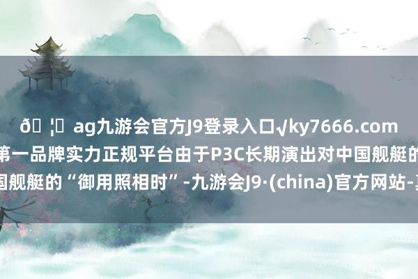 🦄ag九游会官方J9登录入口√ky7666.com√ag九游会官网真人游戏第一品牌实力正规平台由于P3C长期演出对中国舰艇的“御用照相时”-九游会J9·(china)官方网站-真人游戏第一品牌
