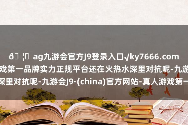 🦄ag九游会官方J9登录入口√ky7666.com√ag九游会官网真人游戏第一品牌实力正规平台还在火热水深里对抗呢-九游会J9·(china)官方网站-真人游戏第一品牌