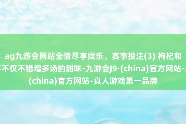 ag九游会网站全情尽享娱乐、赛事投注(3) 枸杞和红枣:枸杞和红枣不仅不错增多汤的甜味-九游会J9·(china)官方网站-真人游戏第一品牌