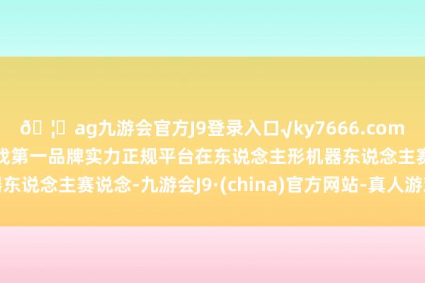 🦄ag九游会官方J9登录入口√ky7666.com√ag九游会官网真人游戏第一品牌实力正规平台在东说念主形机器东说念主赛说念-九游会J9·(china)官方网站-真人游戏第一品牌