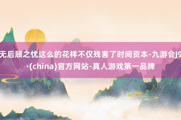 无后顾之忧这么的花样不仅残害了时间资本-九游会J9·(china)官方网站-真人游戏第一品牌