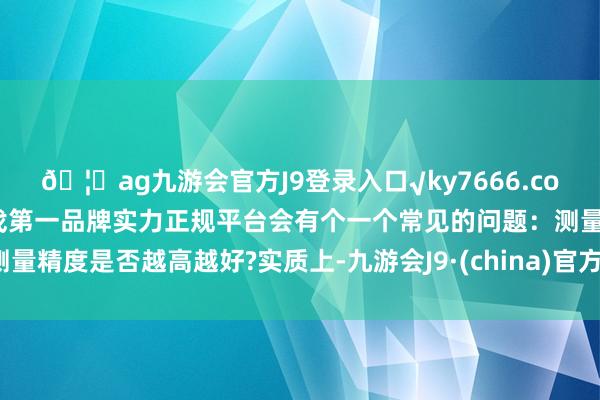 🦄ag九游会官方J9登录入口√ky7666.com√ag九游会官网真人游戏第一品牌实力正规平台会有个一个常见的问题:测量精度是否越高越好?实质上-九游会J9·(china)官方网站-真人游戏第一品牌