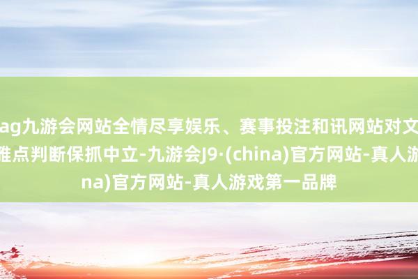 ag九游会网站全情尽享娱乐、赛事投注和讯网站对文中论说、不雅点判断保抓中立-九游会J9·(china)官方网站-真人游戏第一品牌