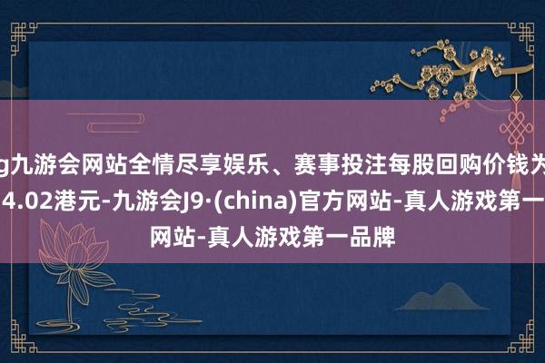 ag九游会网站全情尽享娱乐、赛事投注每股回购价钱为3.99-4.02港元-九游会J9·(china)官方网站-真人游戏第一品牌