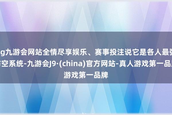 ag九游会网站全情尽享娱乐、赛事投注说它是各人最强防空系统-