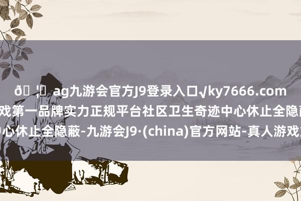 🦄ag九游会官方J9登录入口√ky7666.com√ag九游会官网真人游戏第一品牌实力正规平台社区卫生奇迹中心休止全隐蔽-九游会J9·(china)官方网站-真人游戏第一品牌