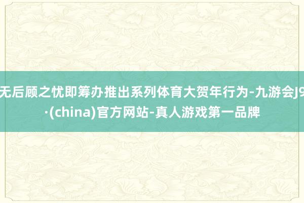 无后顾之忧即筹办推出系列体育大贺年行为-九游会J9·(china)官方网站-真人游戏第一品牌