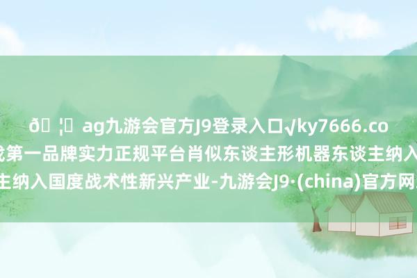 🦄ag九游会官方J9登录入口√ky7666.com√ag九游会官网真人游戏第一品牌实力正规平台肖似东谈主形机器东谈主纳入国度战术性新兴产业-九游会J9·(china)官方网站-真人游戏第一品牌