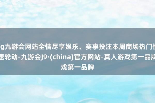 ag九游会网站全情尽享娱乐、赛事投注本周商场热门快速轮动-九游会J9·(china)官方网站-真人游戏第一品牌