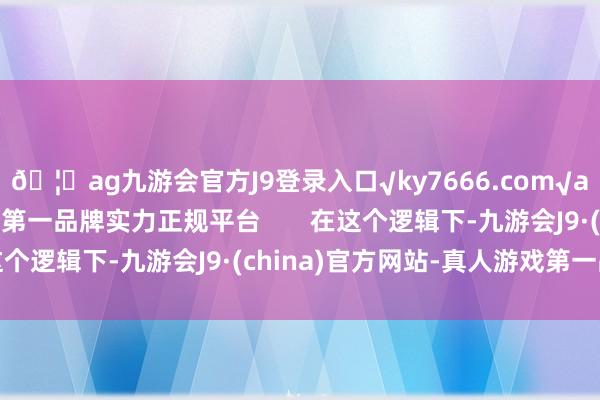 🦄ag九游会官方J9登录入口√ky7666.com√ag九游会官网真人游戏第一品牌实力正规平台 在这个逻辑下-九游会J9·(china)官方网站-真人游戏第一品牌
