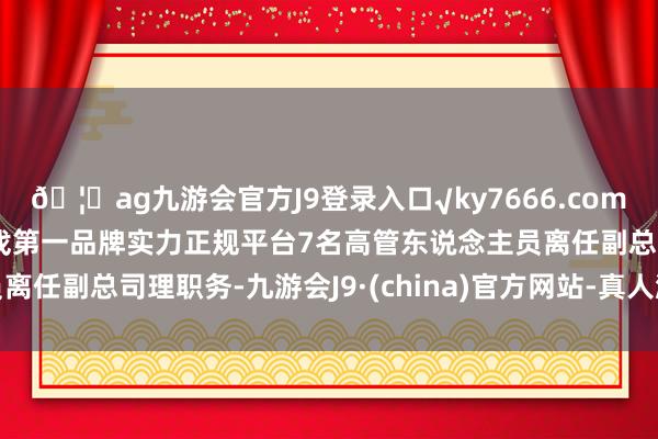 🦄ag九游会官方J9登录入口√ky7666.com√ag九游会官网真人游戏第一品牌实力正规平台7名高管东说念主员离任副总司理职务-九游会J9·(china)官方网站-真人游戏第一品牌